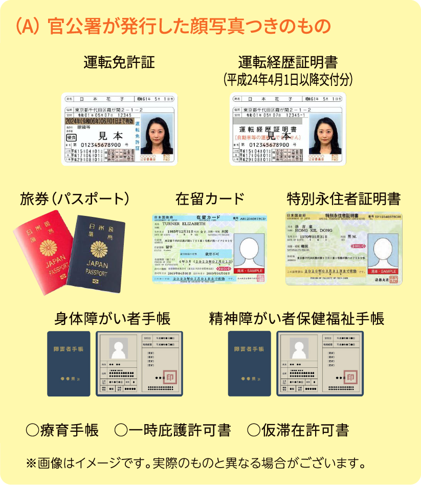 （A） 官公署が発行した顔写真つきのもの 住民基本台帳カード（顔写真あり） 運転免許証 運転経歴証明書（平成24年4月1日以降交付分） 旅券（パスポート） 在留カード 特別永住者証明書 身体障がい者手帳 精神障がい者保健福祉手帳 ○療育手帳 ○一時庇護許可書 ○仮滞在許可書 ※画像はイメージです。実際のものと異なる場合がございます。