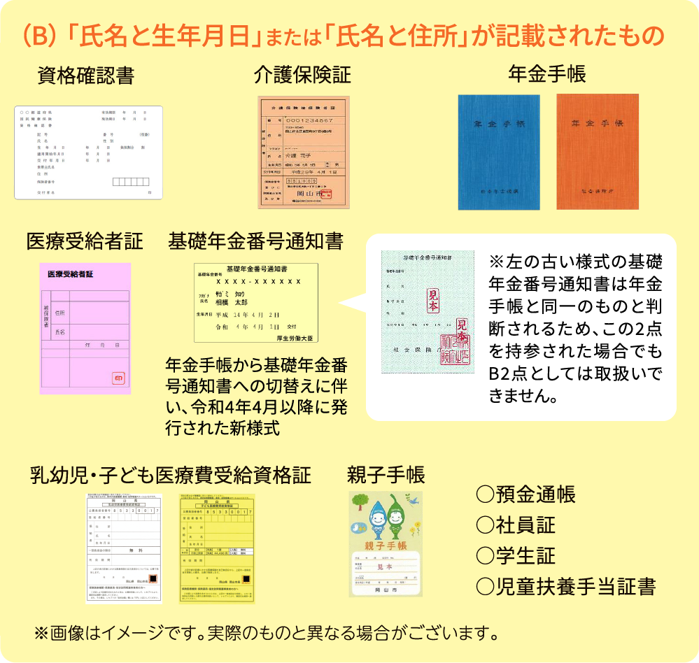 （B） 「氏名と生年月日」または「氏名と住所」が記載されたもの 健康保険証 介護保険証 年金手帳 後期高齢者医療被保険者証 医療受給者証 基礎年金番号通知書 年金手帳から基礎年金番号通知書への切替えに伴い、令和4年4月以降に発行された新様式 ※左の古い様式の基礎年金番号通知書は年金手帳と同一のものと判断されるため、この2点を持参された場合でもB2点としては取扱いできません。 乳幼児・子ども医療費受給資格証 親子手帳 ○住民基本台帳カード（顔写真無し）○預金通帳○社員証○学生証○児童扶養手当証書○資格確認書 ※画像はイメージです。実際のものと異なる場合がございます。